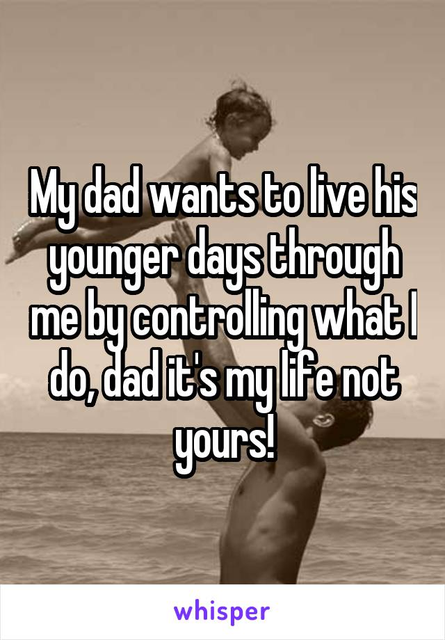 My dad wants to live his younger days through me by controlling what I do, dad it's my life not yours!