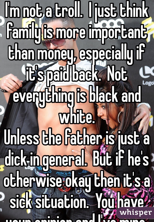 I'm not a troll.  I just think family is more important than money, especially if it's paid back.  Not everything is black and white. 
Unless the father is just a dick in general.  But if he's otherwise okay then it's a sick situation.  You have your opinion and I've mine.