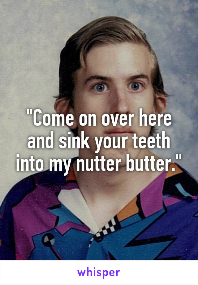 "Come on over here and sink your teeth into my nutter butter."