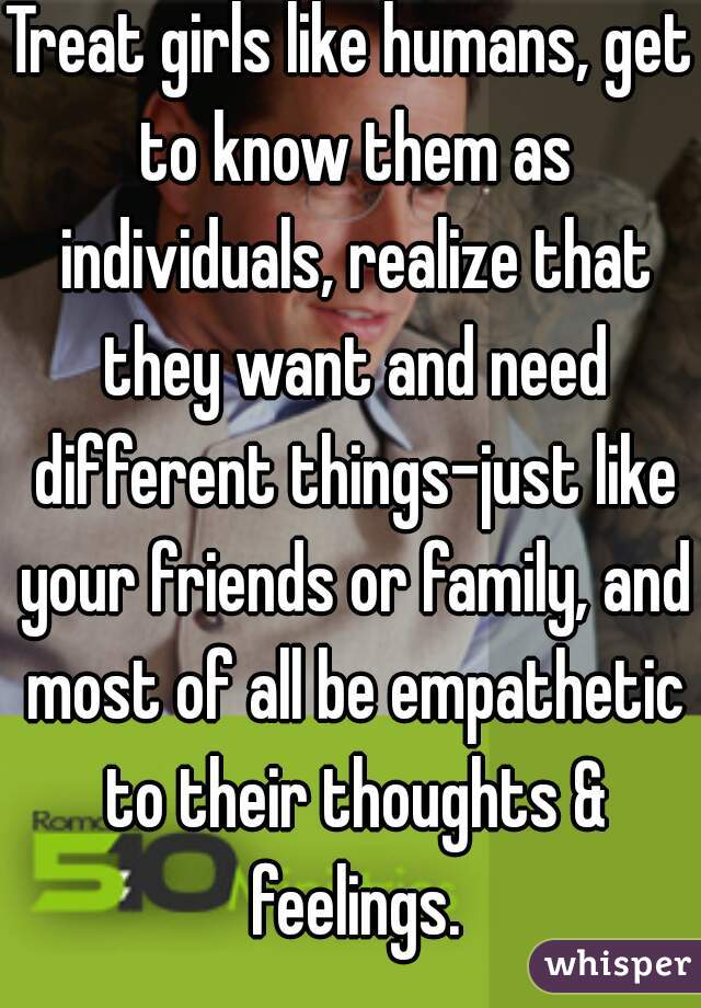 Treat girls like humans, get to know them as individuals, realize that they want and need different things-just like your friends or family, and most of all be empathetic to their thoughts & feelings.