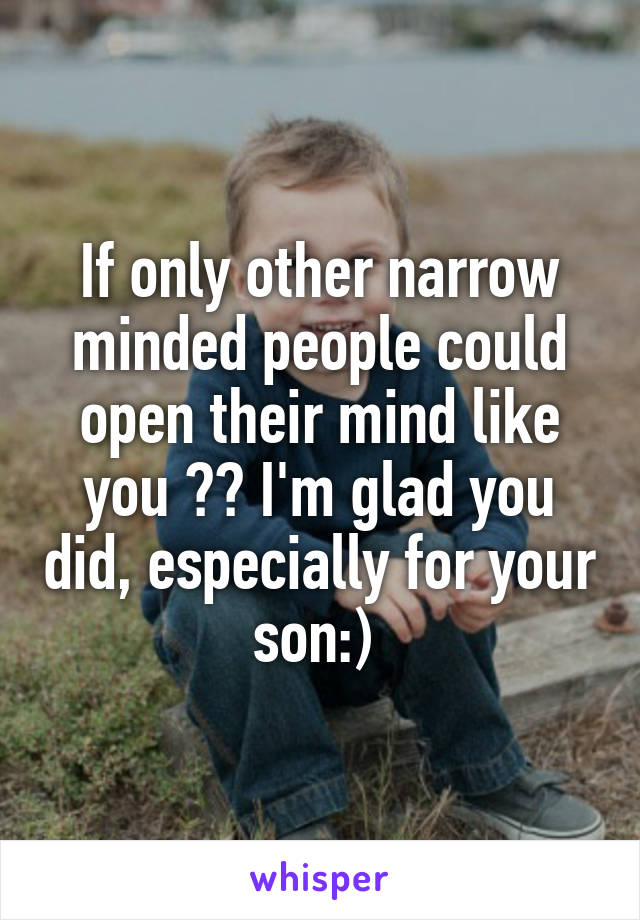 If only other narrow minded people could open their mind like you 😫😊 I'm glad you did, especially for your son:) 