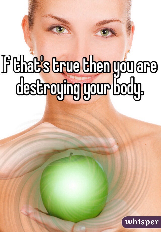 If that's true then you are destroying your body. 