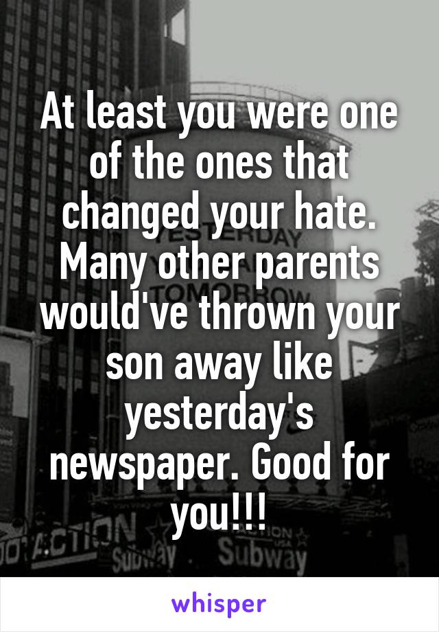 At least you were one of the ones that changed your hate. Many other parents would've thrown your son away like yesterday's newspaper. Good for you!!!