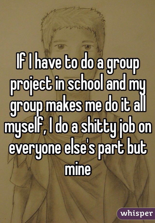 If I have to do a group project in school and my group makes me do it all myself, I do a shitty job on everyone else's part but mine