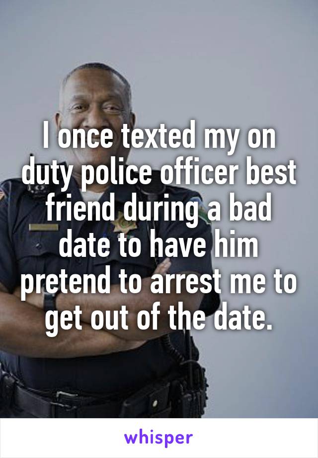 I once texted my on duty police officer best friend during a bad date to have him pretend to arrest me to get out of the date.