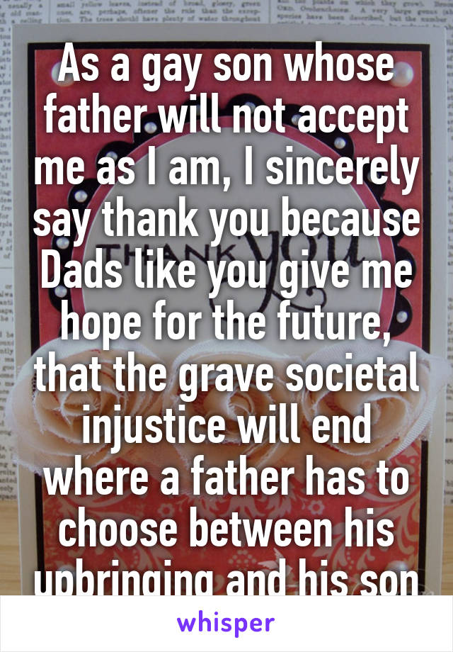 As a gay son whose father will not accept me as I am, I sincerely say thank you because Dads like you give me hope for the future, that the grave societal injustice will end where a father has to choose between his upbringing and his son