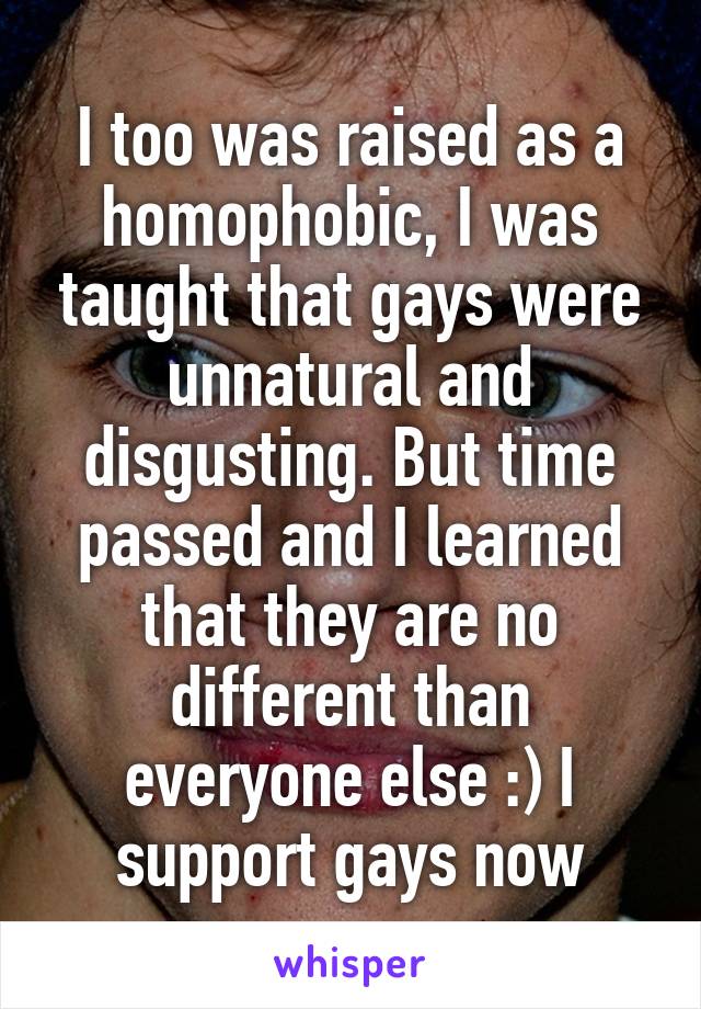 I too was raised as a homophobic, I was taught that gays were unnatural and disgusting. But time passed and I learned that they are no different than everyone else :) I support gays now