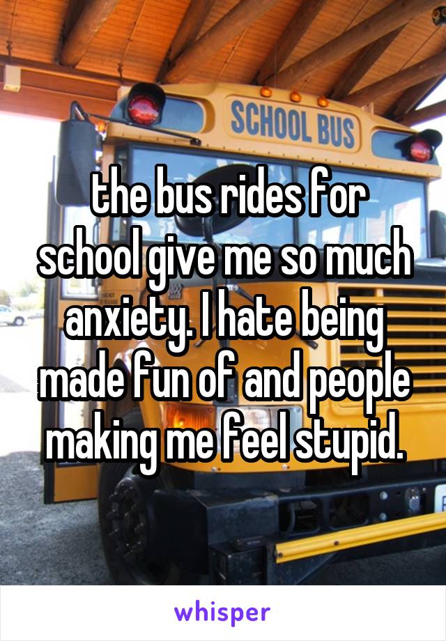  the bus rides for school give me so much anxiety. I hate being made fun of and people making me feel stupid.