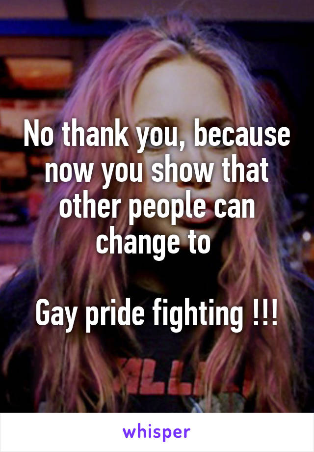 No thank you, because now you show that other people can change to 

Gay pride fighting !!!