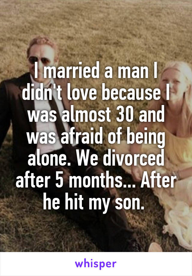 I married a man I didn't love because I was almost 30 and was afraid of being alone. We divorced after 5 months... After he hit my son. 