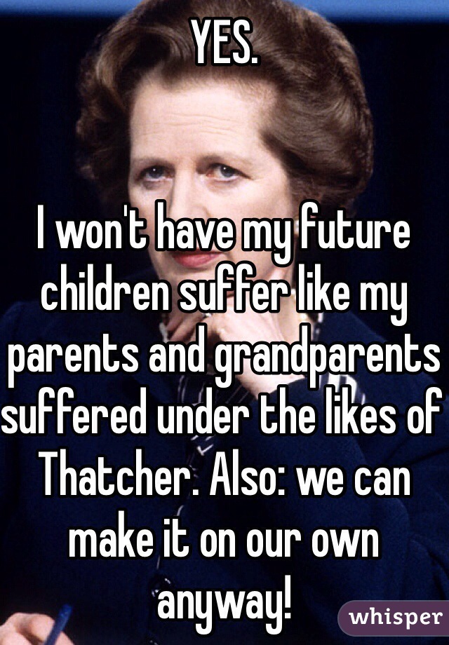 YES. 


I won't have my future children suffer like my parents and grandparents suffered under the likes of Thatcher. Also: we can make it on our own anyway!