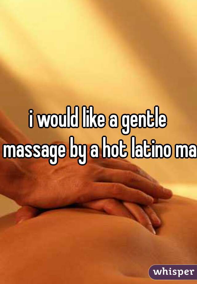 i would like a gentle massage by a hot latino man