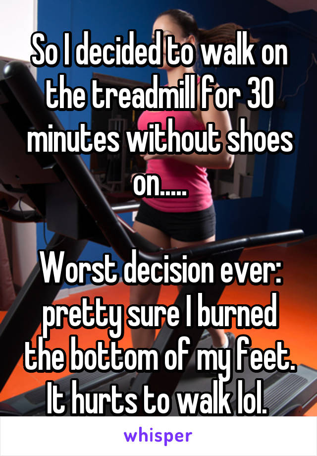 So I decided to walk on the treadmill for 30 minutes without shoes on.....

Worst decision ever: pretty sure I burned the bottom of my feet. It hurts to walk lol. 