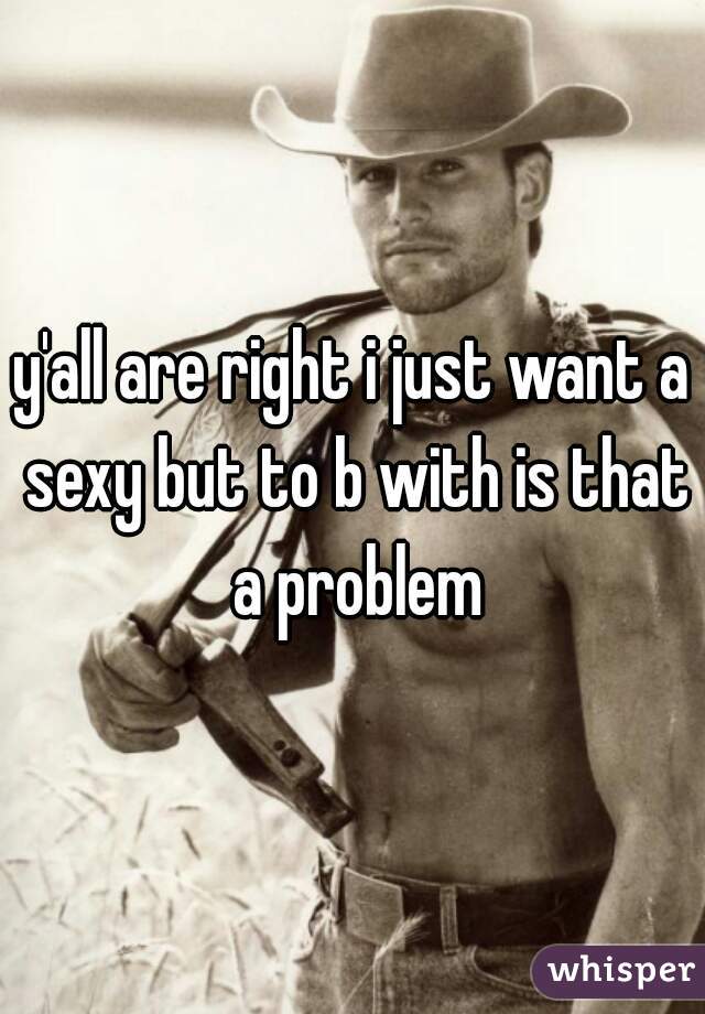 y'all are right i just want a sexy but to b with is that a problem