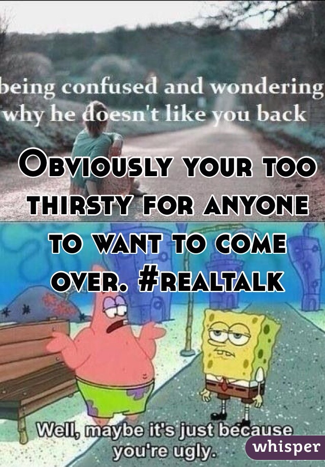 Obviously your too thirsty for anyone to want to come over. #realtalk 