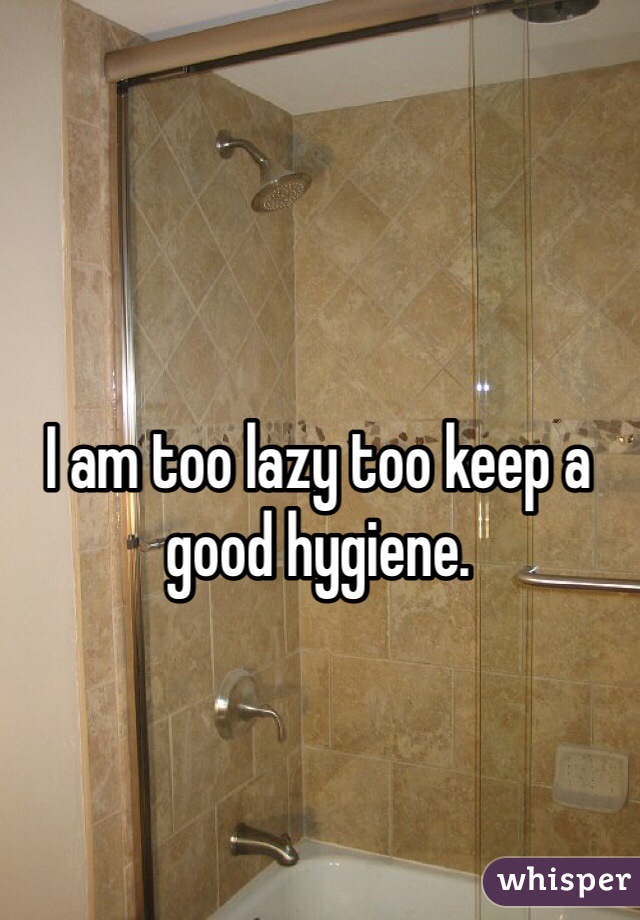 I am too lazy too keep a good hygiene. 