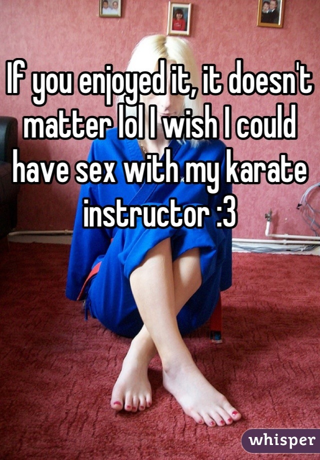 If you enjoyed it, it doesn't matter lol I wish I could have sex with my karate instructor :3
