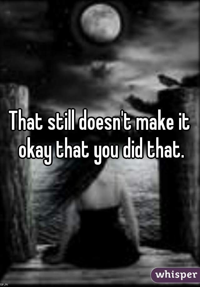 That still doesn't make it okay that you did that.