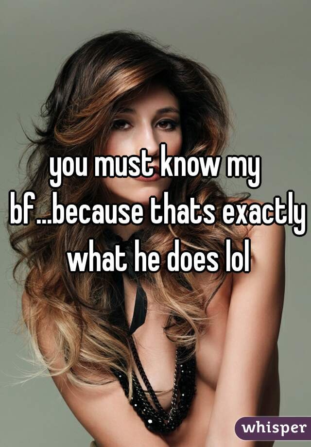 you must know my bf...because thats exactly what he does lol