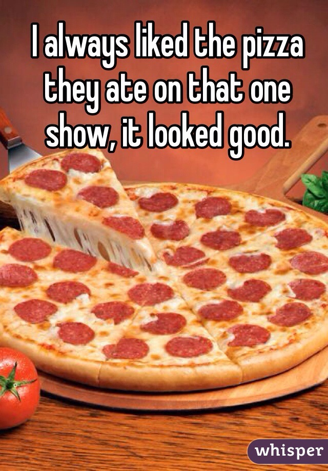 I always liked the pizza they ate on that one show, it looked good. 