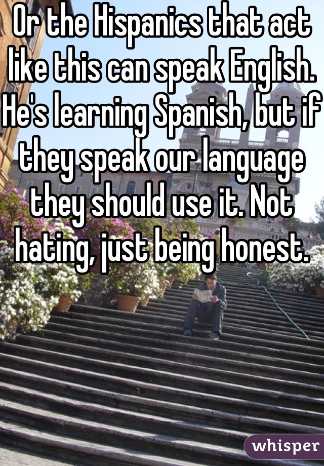 Or the Hispanics that act like this can speak English. He's learning Spanish, but if they speak our language they should use it. Not hating, just being honest.