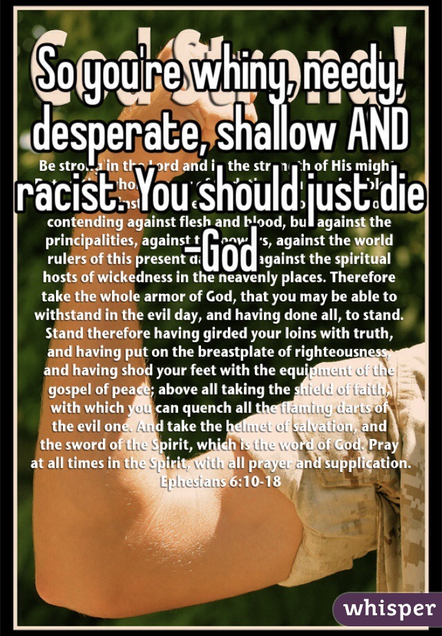 So you're whiny, needy, desperate, shallow AND racist. You should just die
-God