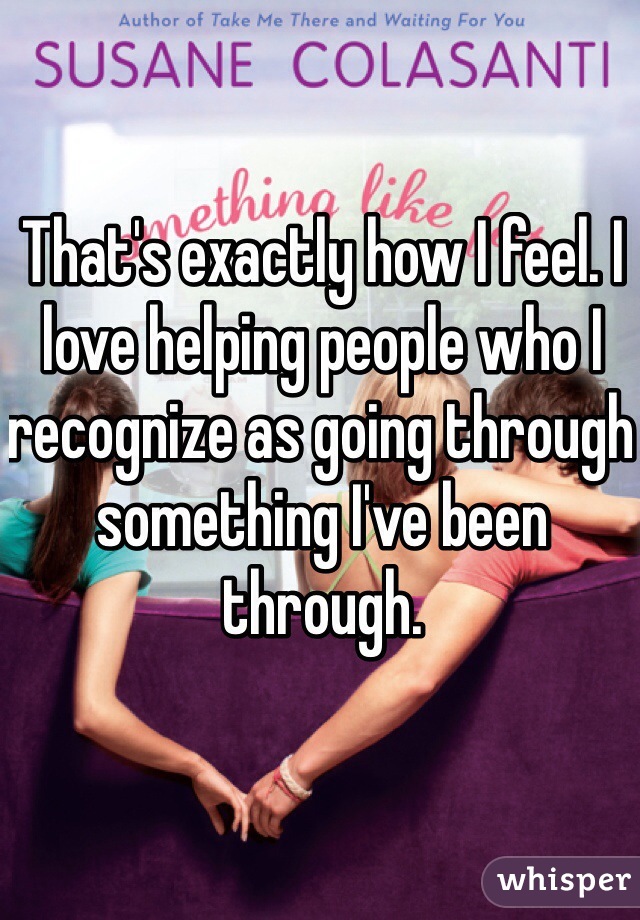 That's exactly how I feel. I love helping people who I recognize as going through something I've been through.