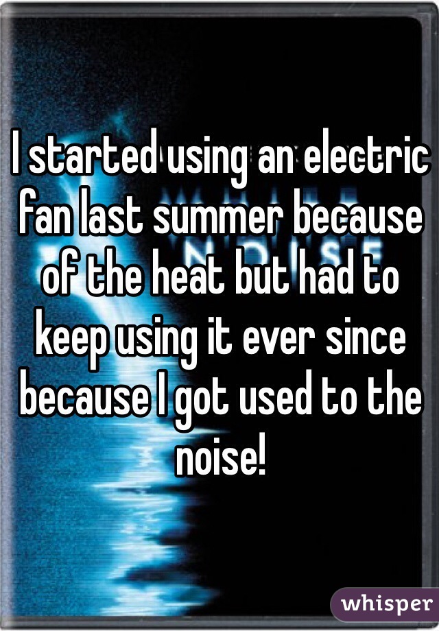 I started using an electric fan last summer because of the heat but had to keep using it ever since because I got used to the noise! 