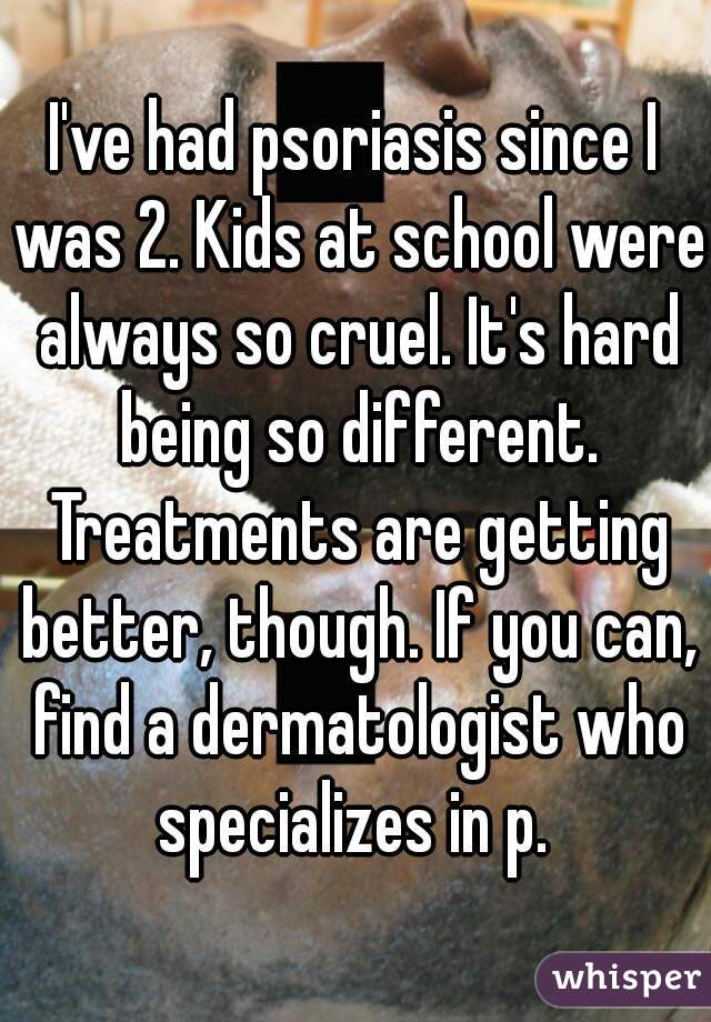 I've had psoriasis since I was 2. Kids at school were always so cruel. It's hard being so different. Treatments are getting better, though. If you can, find a dermatologist who specializes in p. 