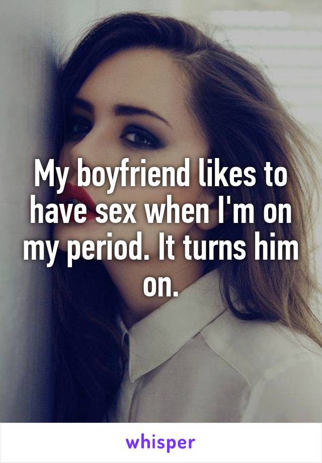 My boyfriend likes to have sex when I'm on my period. It turns him on.