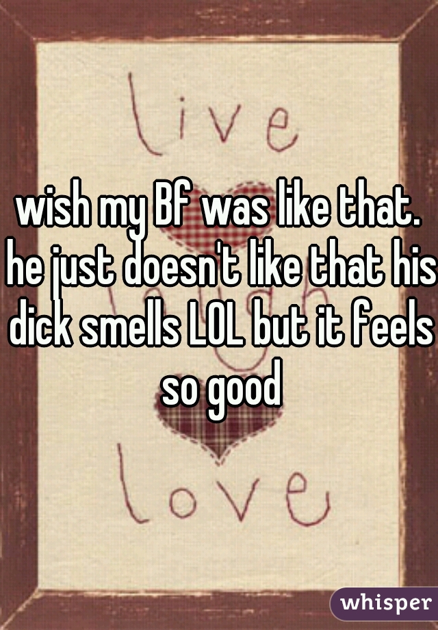 wish my Bf was like that. he just doesn't like that his dick smells LOL but it feels so good
