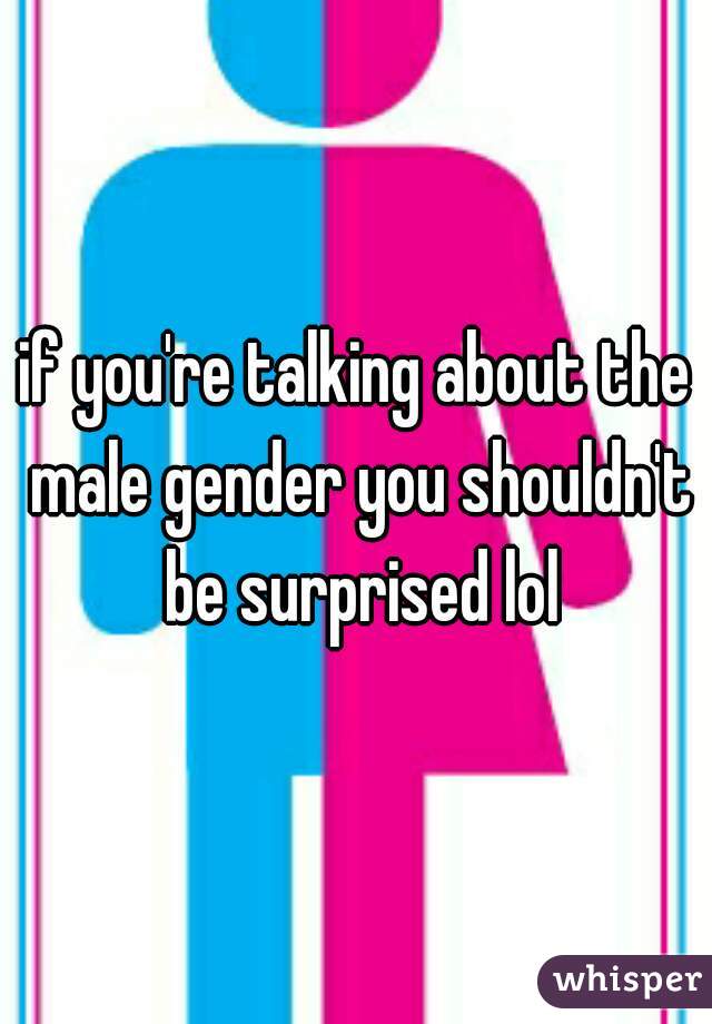 if you're talking about the male gender you shouldn't be surprised lol