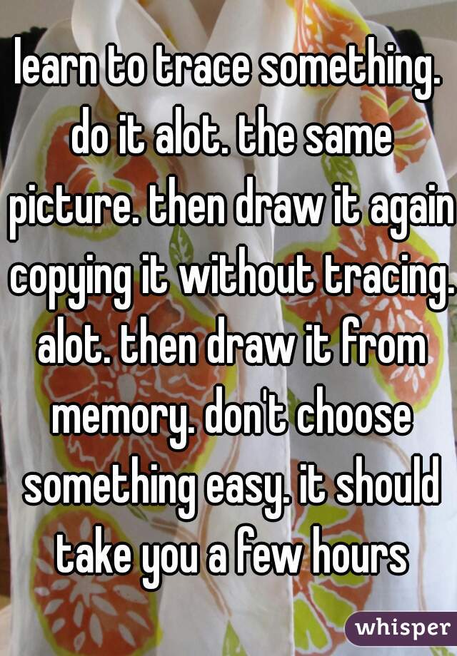 learn to trace something. do it alot. the same picture. then draw it again copying it without tracing. alot. then draw it from memory. don't choose something easy. it should take you a few hours