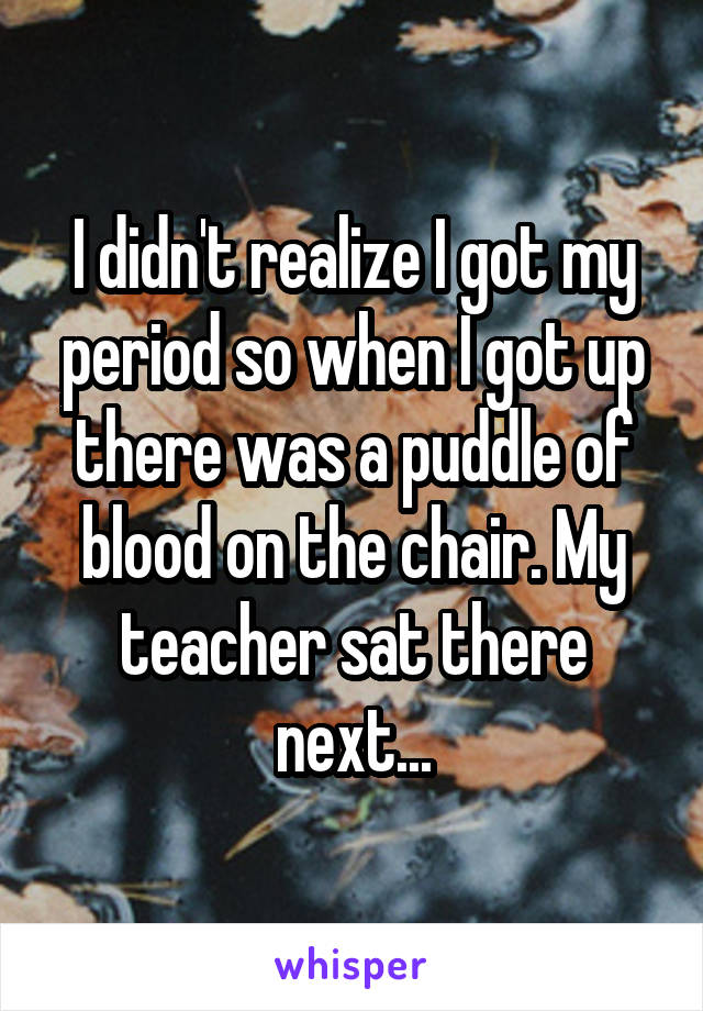 I didn't realize I got my period so when I got up there was a puddle of blood on the chair. My teacher sat there next...