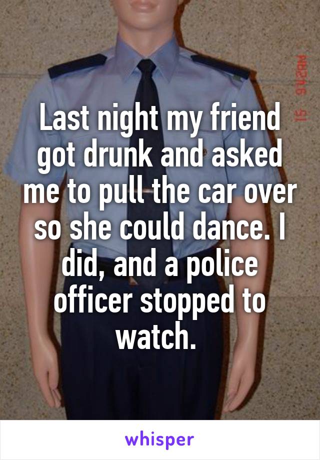 Last night my friend got drunk and asked me to pull the car over so she could dance. I did, and a police officer stopped to watch. 