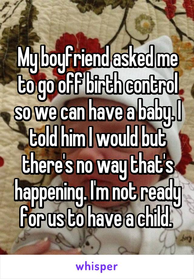 My boyfriend asked me to go off birth control so we can have a baby. I told him I would but there's no way that's happening. I'm not ready for us to have a child. 