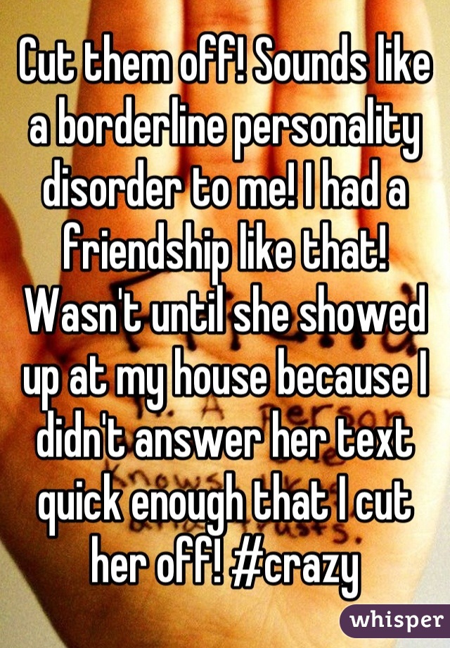 Cut them off! Sounds like a borderline personality disorder to me! I had a friendship like that! Wasn't until she showed up at my house because I didn't answer her text quick enough that I cut her off! #crazy