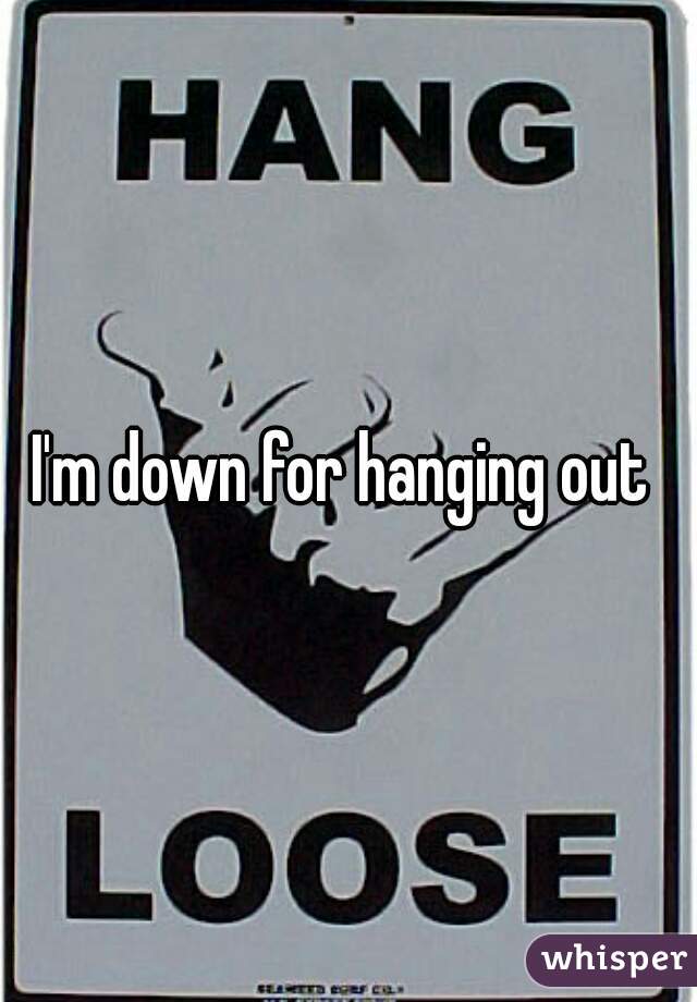 I'm down for hanging out 