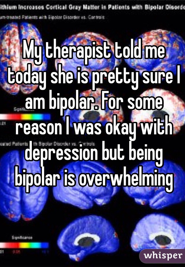My therapist told me today she is pretty sure I am bipolar. For some reason I was okay with depression but being bipolar is overwhelming 