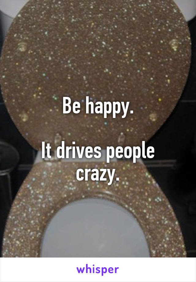 Be happy.

It drives people crazy.