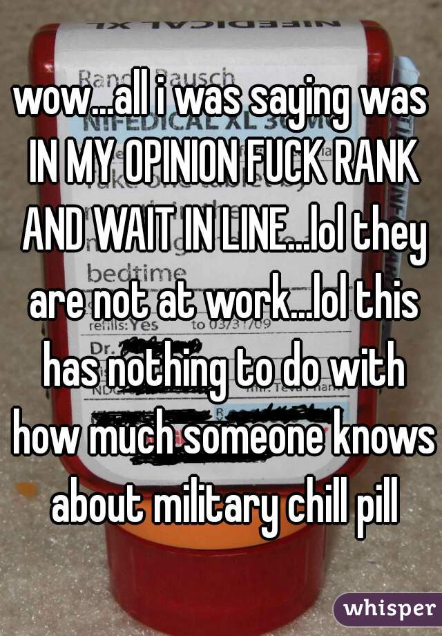 wow...all i was saying was IN MY OPINION FUCK RANK AND WAIT IN LINE...lol they are not at work...lol this has nothing to do with how much someone knows about military chill pill