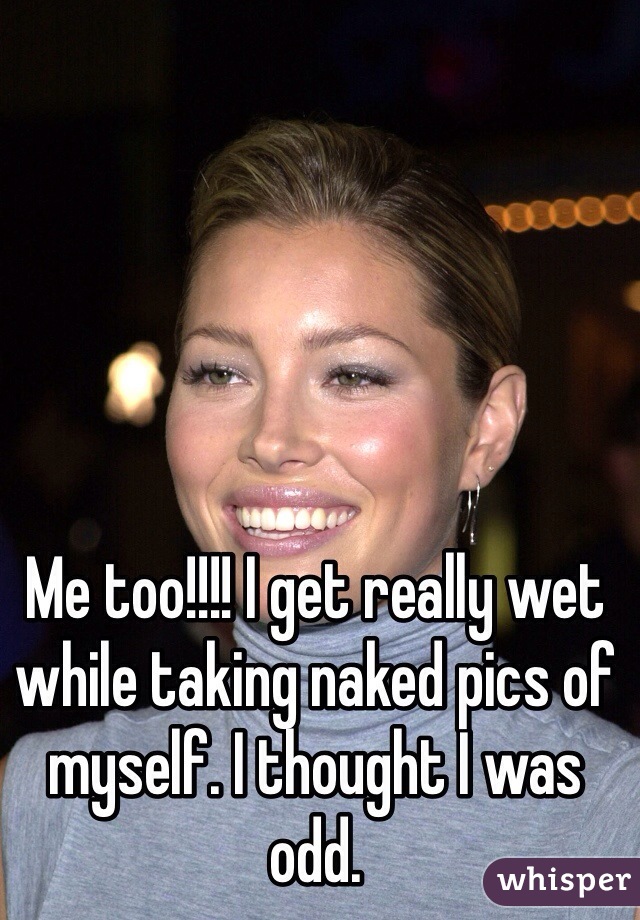 Me too!!!! I get really wet while taking naked pics of myself. I thought I was odd.