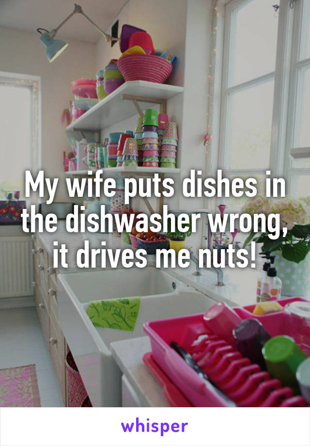 My wife puts dishes in the dishwasher wrong, it drives me nuts!