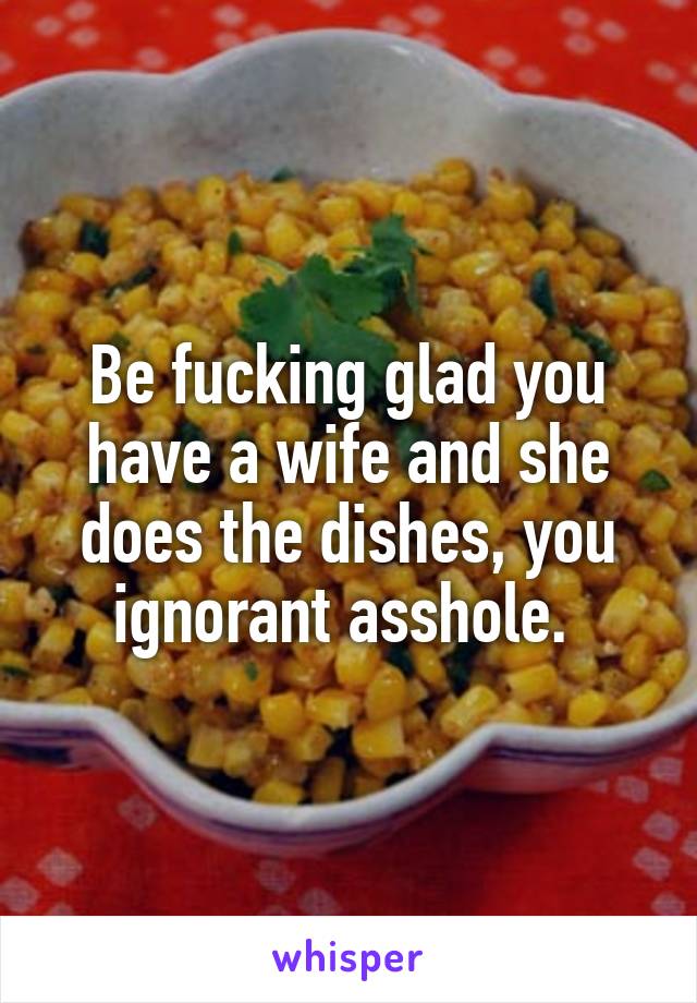 Be fucking glad you have a wife and she does the dishes, you ignorant asshole. 