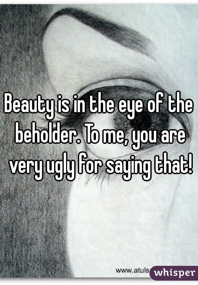 Beauty is in the eye of the beholder. To me, you are very ugly for saying that!