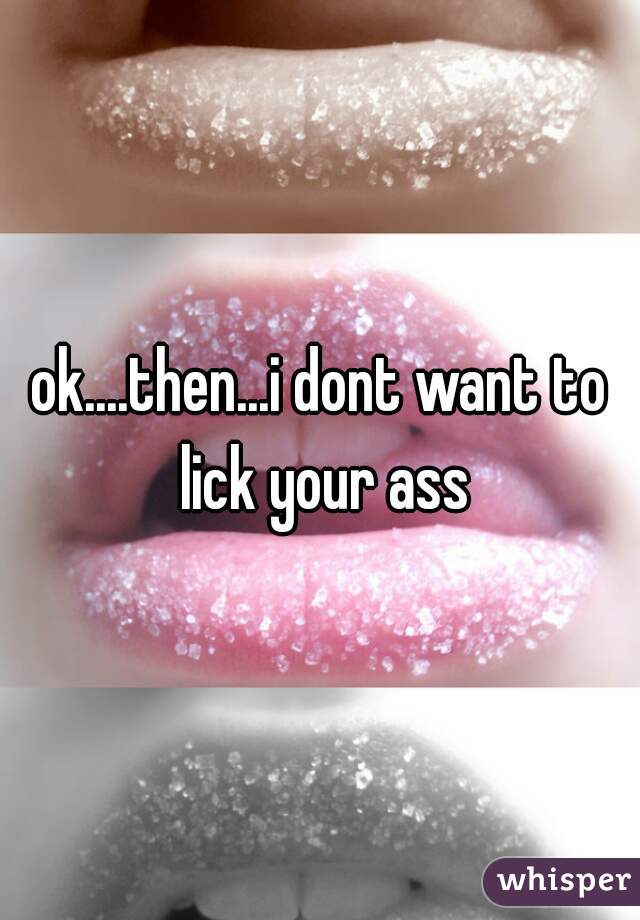 ok....then...i dont want to lick your ass