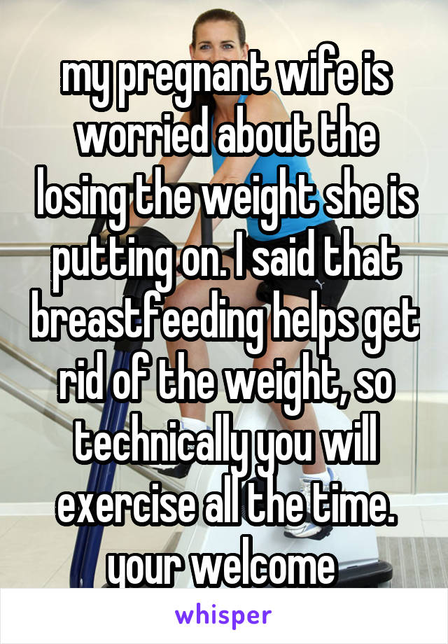 my pregnant wife is worried about the losing the weight she is putting on. I said that breastfeeding helps get rid of the weight, so technically you will exercise all the time. your welcome 