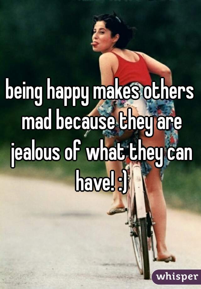 being happy makes others mad because they are jealous of what they can have! :)