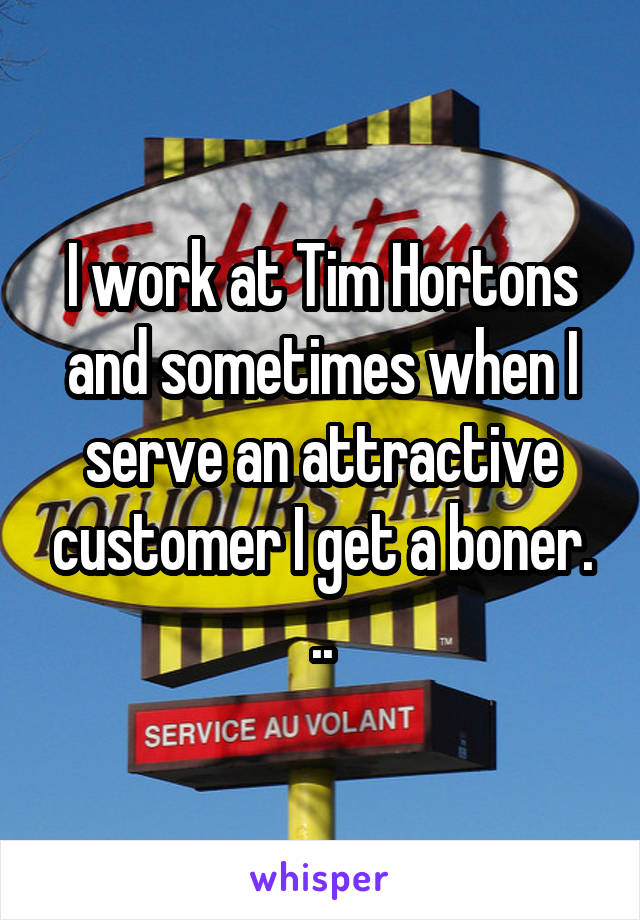 I work at Tim Hortons and sometimes when I serve an attractive customer I get a boner. ..
