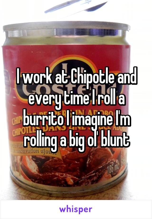 I work at Chipotle and every time I roll a burrito I imagine I'm rolling a big ol' blunt